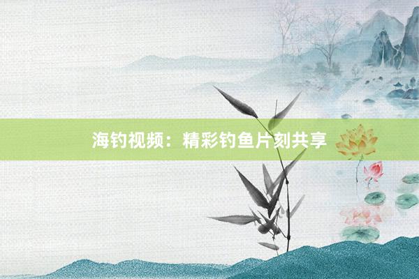 海钓视频:精彩钓鱼片刻共享